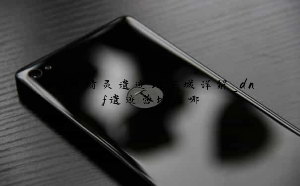 dnf暗精灵遗迹地下城详解_dnf遗迹营地在哪