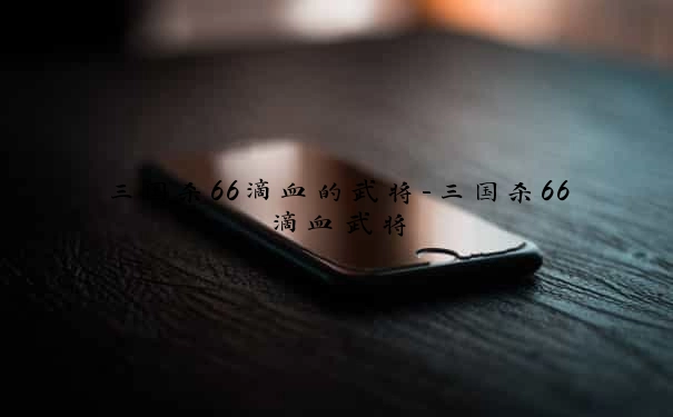 三国杀66滴血的武将-三国杀66滴血武将