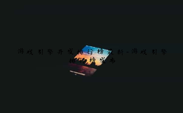 游戏引擎开发排行榜最新-游戏引擎排行榜发布